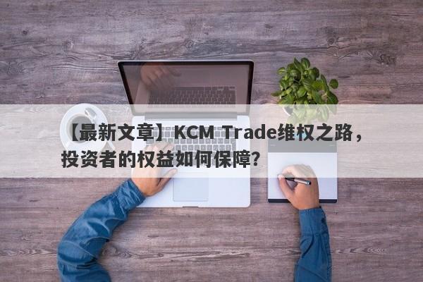 【最新文章】KCM Trade维权之路，投资者的权益如何保障？-第1张图片-要懂汇圈网