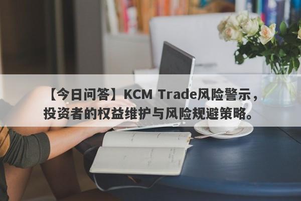 【今日问答】KCM Trade风险警示，投资者的权益维护与风险规避策略。-第1张图片-要懂汇圈网