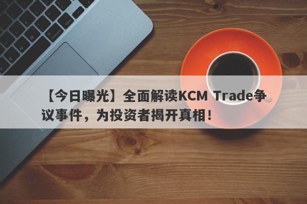 【今日曝光】全面解读KCM Trade争议事件，为投资者揭开真相！-第1张图片-要懂汇圈网