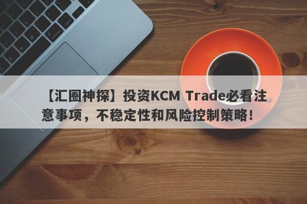 【汇圈神探】投资KCM Trade必看注意事项，不稳定性和风险控制策略！-第1张图片-要懂汇圈网