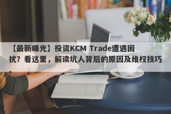 【最新曝光】投资KCM Trade遭遇困扰？看这里，解读坑人背后的原因及维权技巧。-第1张图片-要懂汇圈网