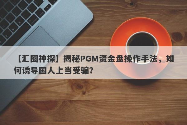 【汇圈神探】揭秘PGM资金盘操作手法，如何诱导国人上当受骗？-第1张图片-要懂汇圈网