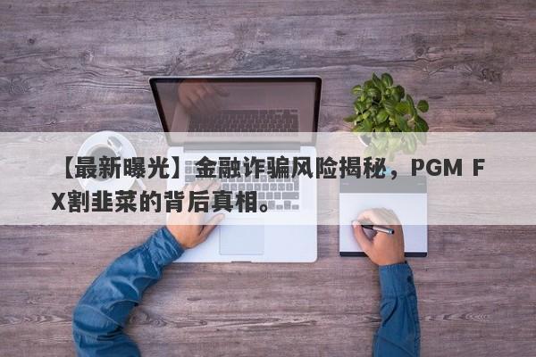 【最新曝光】金融诈骗风险揭秘，PGM FX割韭菜的背后真相。-第1张图片-要懂汇圈网