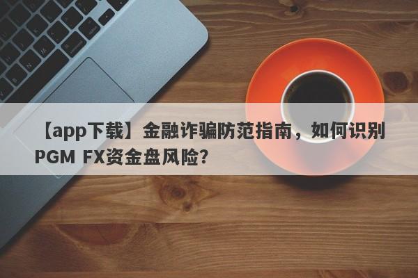 【app下载】金融诈骗防范指南，如何识别PGM FX资金盘风险？-第1张图片-要懂汇圈网