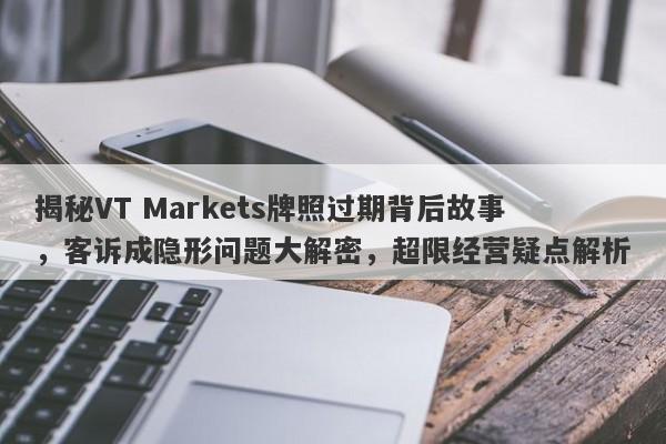 揭秘VT Markets牌照过期背后故事，客诉成隐形问题大解密，超限经营疑点解析-第1张图片-要懂汇圈网