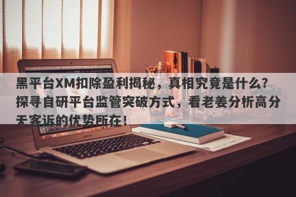 黑平台XM扣除盈利揭秘，真相究竟是什么？探寻自研平台监管突破方式，看老姜分析高分无客诉的优势所在！-第1张图片-要懂汇圈网