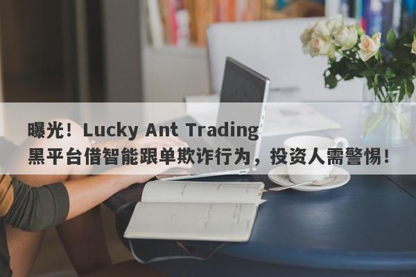 曝光！Lucky Ant Trading黑平台借智能跟单欺诈行为，投资人需警惕！-第1张图片-要懂汇圈网