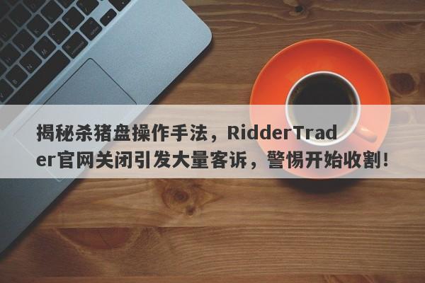 揭秘杀猪盘操作手法，RidderTrader官网关闭引发大量客诉，警惕开始收割！-第1张图片-要懂汇圈网