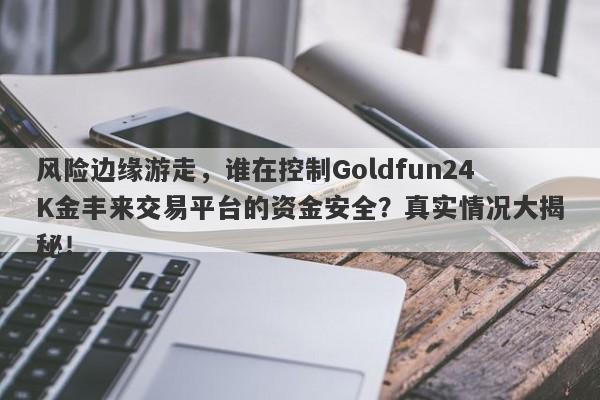 风险边缘游走，谁在控制Goldfun24K金丰来交易平台的资金安全？真实情况大揭秘！-第1张图片-要懂汇圈网