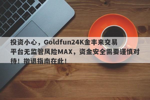 投资小心，Goldfun24K金丰来交易平台无监管风险MAX，资金安全需要谨慎对待！撤退指南在此！-第1张图片-要懂汇圈网