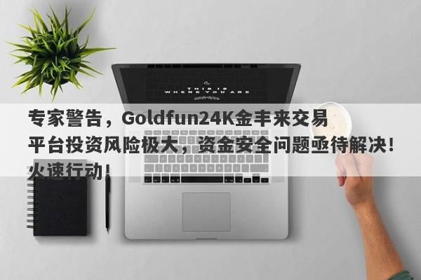 专家警告，Goldfun24K金丰来交易平台投资风险极大，资金安全问题亟待解决！火速行动！-第1张图片-要懂汇圈网