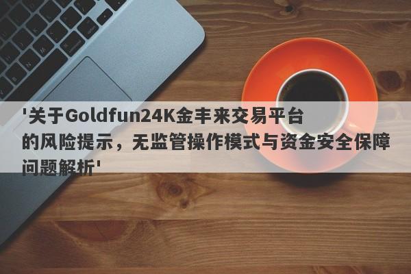 '关于Goldfun24K金丰来交易平台的风险提示，无监管操作模式与资金安全保障问题解析'-第1张图片-要懂汇圈网