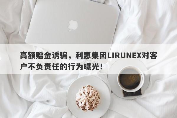 高额赠金诱骗，利惠集团LIRUNEX对客户不负责任的行为曝光！-第1张图片-要懂汇圈网