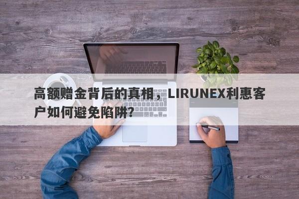 高额赠金背后的真相，LIRUNEX利惠客户如何避免陷阱？-第1张图片-要懂汇圈网