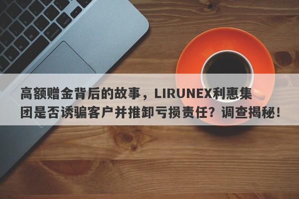 高额赠金背后的故事，LIRUNEX利惠集团是否诱骗客户并推卸亏损责任？调查揭秘！-第1张图片-要懂汇圈网