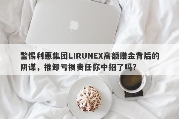 警惕利惠集团LIRUNEX高额赠金背后的阴谋，推卸亏损责任你中招了吗？-第1张图片-要懂汇圈网