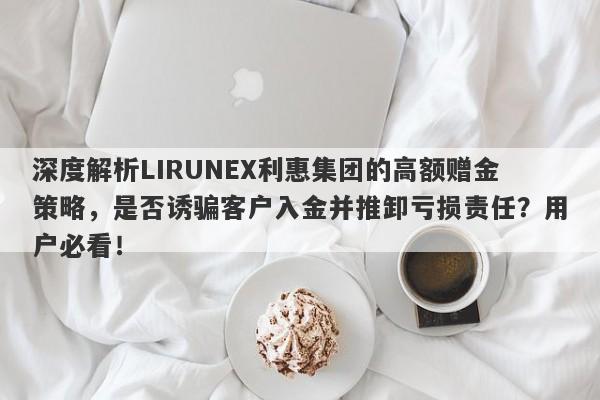 深度解析LIRUNEX利惠集团的高额赠金策略，是否诱骗客户入金并推卸亏损责任？用户必看！-第1张图片-要懂汇圈网