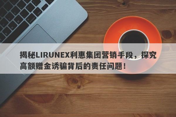 揭秘LIRUNEX利惠集团营销手段，探究高额赠金诱骗背后的责任问题！-第1张图片-要懂汇圈网