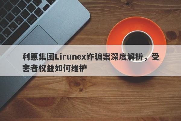 利惠集团Lirunex诈骗案深度解析，受害者权益如何维护-第1张图片-要懂汇圈网