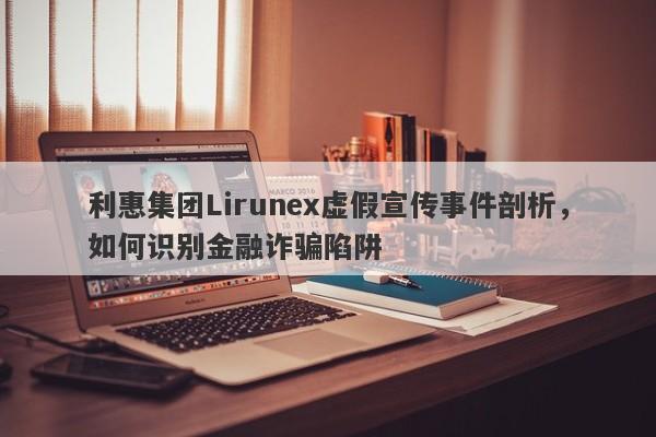 利惠集团Lirunex虚假宣传事件剖析，如何识别金融诈骗陷阱-第1张图片-要懂汇圈网