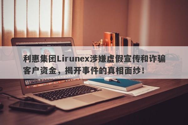 利惠集团Lirunex涉嫌虚假宣传和诈骗客户资金，揭开事件的真相面纱！-第1张图片-要懂汇圈网