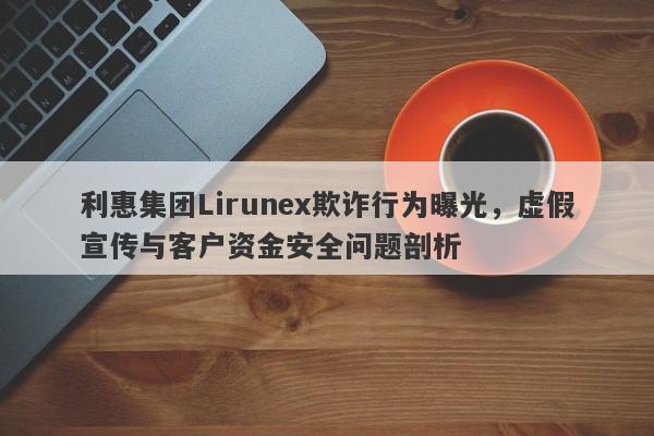 利惠集团Lirunex欺诈行为曝光，虚假宣传与客户资金安全问题剖析-第1张图片-要懂汇圈网