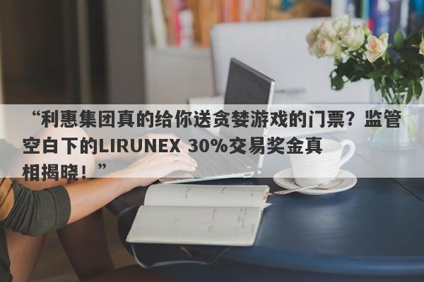 “利惠集团真的给你送贪婪游戏的门票？监管空白下的LIRUNEX 30%交易奖金真相揭晓！”-第1张图片-要懂汇圈网