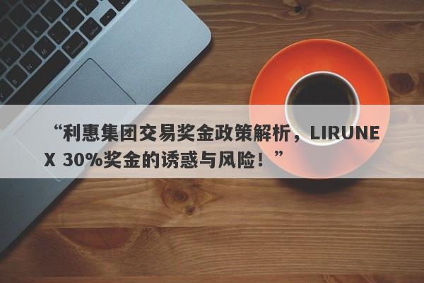 “利惠集团交易奖金政策解析，LIRUNEX 30%奖金的诱惑与风险！”-第1张图片-要懂汇圈网