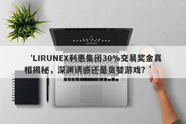 ‘LIRUNEX利惠集团30%交易奖金真相揭秘，深渊诱惑还是贪婪游戏？’-第1张图片-要懂汇圈网