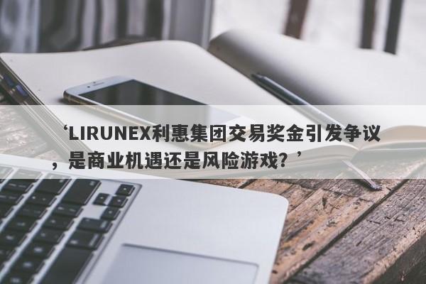 ‘LIRUNEX利惠集团交易奖金引发争议，是商业机遇还是风险游戏？’-第1张图片-要懂汇圈网