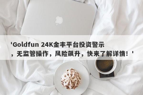 'Goldfun 24K金丰平台投资警示，无监管操作，风险飙升，快来了解详情！'-第1张图片-要懂汇圈网