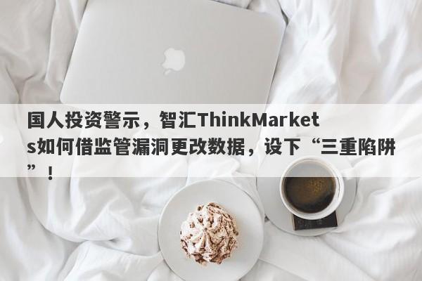 国人投资警示，智汇ThinkMarkets如何借监管漏洞更改数据，设下“三重陷阱”！-第1张图片-要懂汇圈网