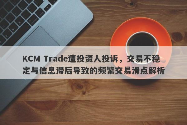 KCM Trade遭投资人投诉，交易不稳定与信息滞后导致的频繁交易滑点解析-第1张图片-要懂汇圈网