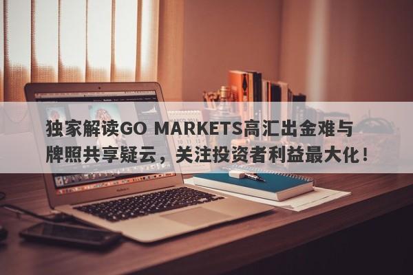 独家解读GO MARKETS高汇出金难与牌照共享疑云，关注投资者利益最大化！-第1张图片-要懂汇圈网