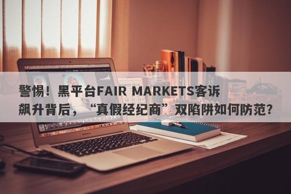 警惕！黑平台FAIR MARKETS客诉飙升背后，“真假经纪商”双陷阱如何防范？-第1张图片-要懂汇圈网