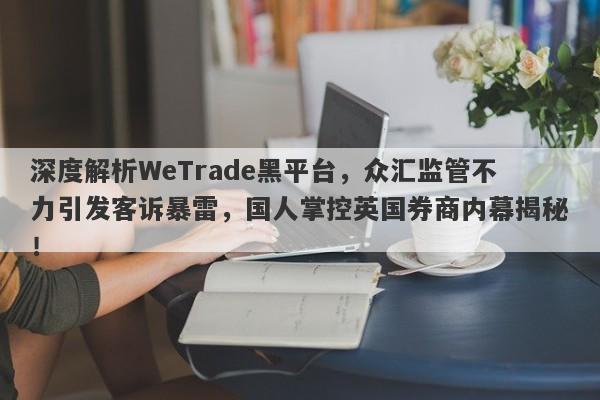 深度解析WeTrade黑平台，众汇监管不力引发客诉暴雷，国人掌控英国券商内幕揭秘！-第1张图片-要懂汇圈网