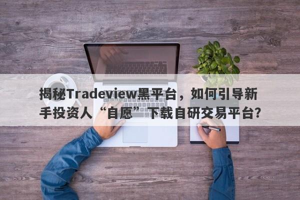 揭秘Tradeview黑平台，如何引导新手投资人“自愿”下载自研交易平台？-第1张图片-要懂汇圈网