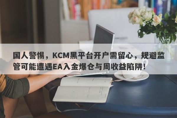 国人警惕，KCM黑平台开户需留心，规避监管可能遭遇EA入金爆仓与周收益陷阱！-第1张图片-要懂汇圈网