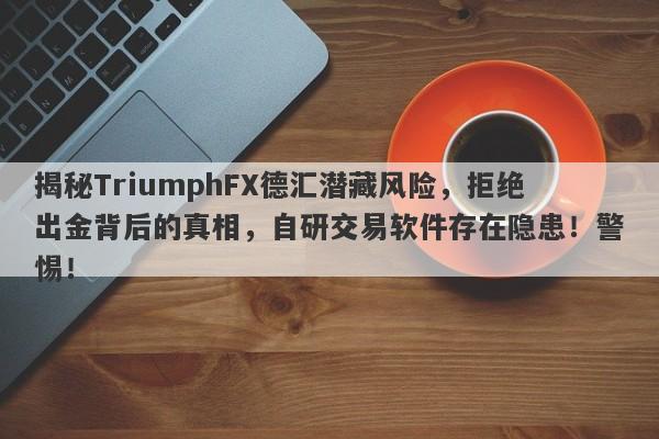 揭秘TriumphFX德汇潜藏风险，拒绝出金背后的真相，自研交易软件存在隐患！警惕！-第1张图片-要懂汇圈网