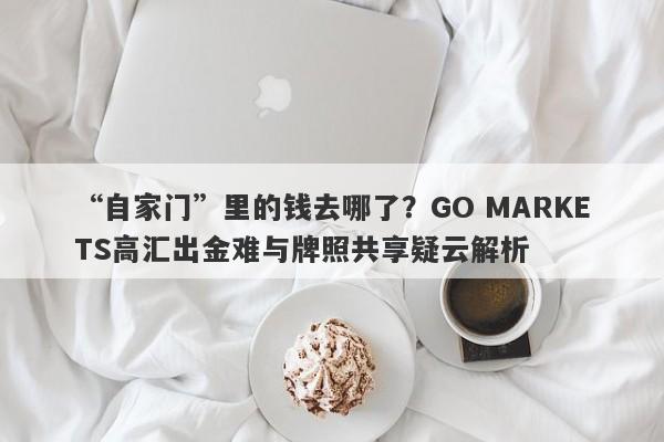 “自家门”里的钱去哪了？GO MARKETS高汇出金难与牌照共享疑云解析-第1张图片-要懂汇圈网