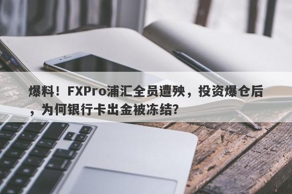 爆料！FXPro浦汇全员遭殃，投资爆仓后，为何银行卡出金被冻结？-第1张图片-要懂汇圈网