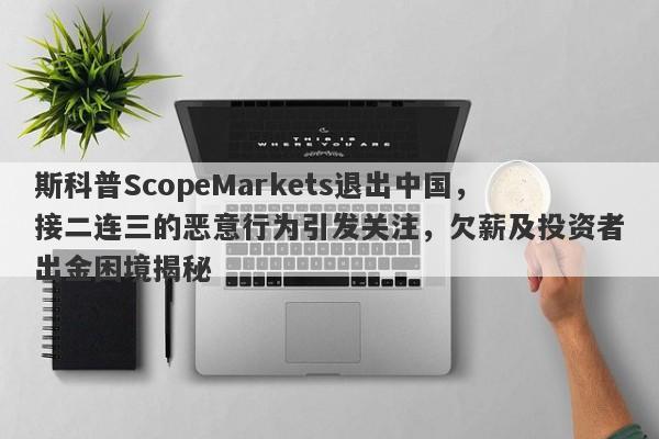 斯科普ScopeMarkets退出中国，接二连三的恶意行为引发关注，欠薪及投资者出金困境揭秘-第1张图片-要懂汇圈网