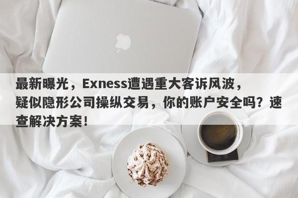 最新曝光，Exness遭遇重大客诉风波，疑似隐形公司操纵交易，你的账户安全吗？速查解决方案！-第1张图片-要懂汇圈网