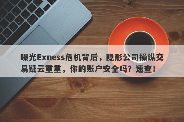 曝光Exness危机背后，隐形公司操纵交易疑云重重，你的账户安全吗？速查！-第1张图片-要懂汇圈网