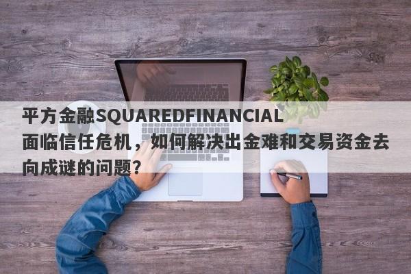 平方金融SQUAREDFINANCIAL面临信任危机，如何解决出金难和交易资金去向成谜的问题？-第1张图片-要懂汇圈网