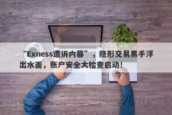 “Exness遭诉内幕”，隐形交易黑手浮出水面，账户安全大检查启动！-第1张图片-要懂汇圈网