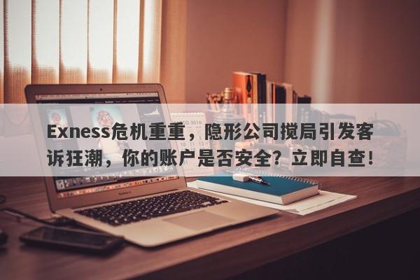 Exness危机重重，隐形公司搅局引发客诉狂潮，你的账户是否安全？立即自查！-第1张图片-要懂汇圈网