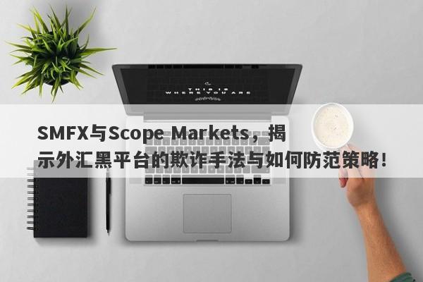 SMFX与Scope Markets，揭示外汇黑平台的欺诈手法与如何防范策略！-第1张图片-要懂汇圈网