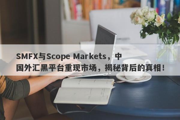 SMFX与Scope Markets，中国外汇黑平台重现市场，揭秘背后的真相！-第1张图片-要懂汇圈网