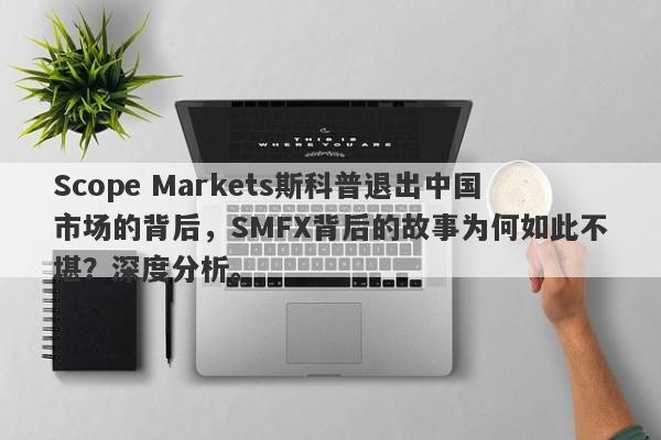 Scope Markets斯科普退出中国市场的背后，SMFX背后的故事为何如此不堪？深度分析。-第1张图片-要懂汇圈网